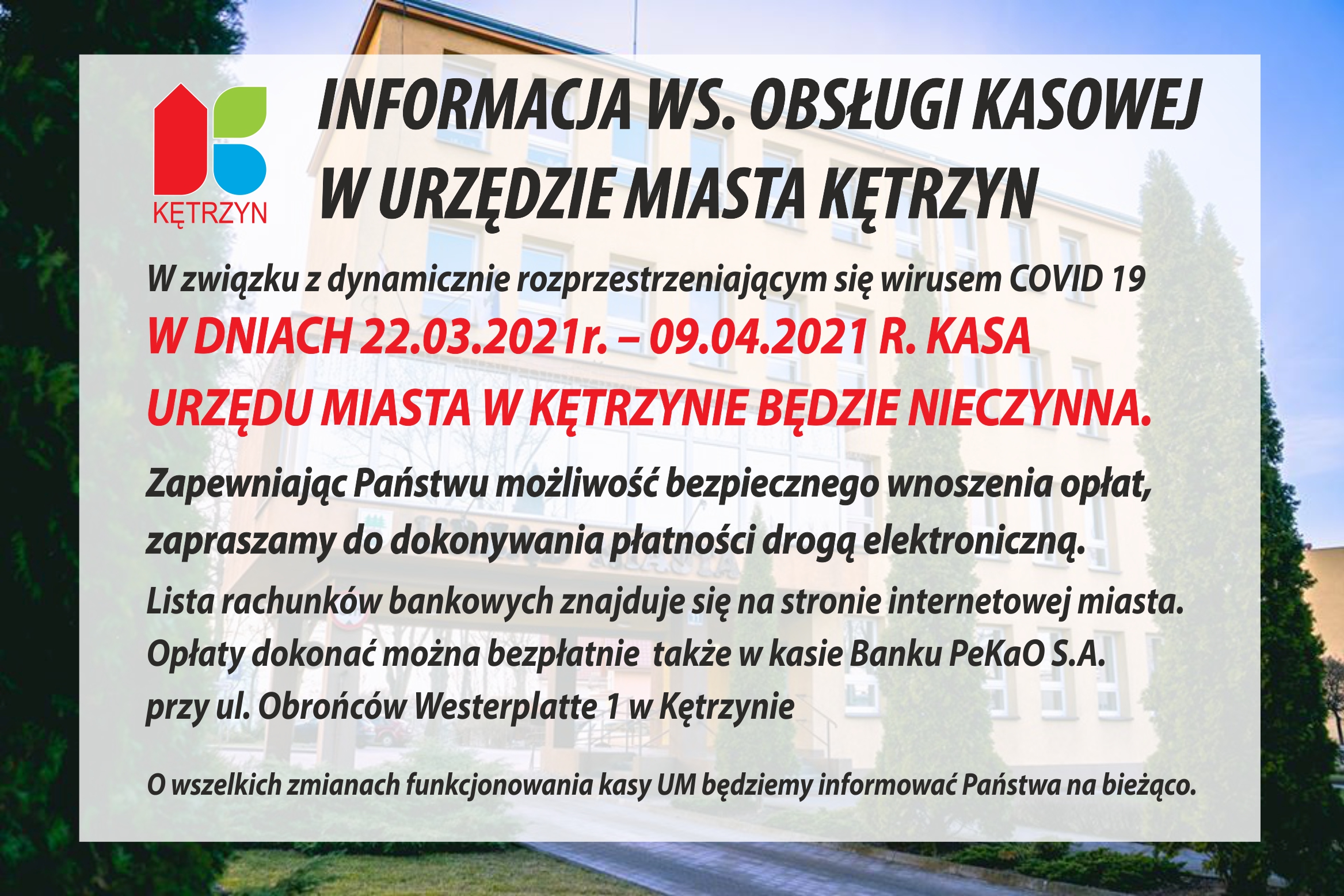 Infografika o tytule:  INFORMACJA WS. OBSŁUGI KASOWEJ  W URZĘDZIE MIASTA KĘTRZYN. Poniżej treść ogłoszenia: W związku z dynamicznie rozprzestrzeniającym się wirusem COVID 19  W DNIACH 22.03.2021r. – 09.04.2021 R. KASA   URZĘDU MIASTA W KĘTRZYNIE BĘDZIE NIECZYNNA.     Zapewniając Państwu możliwość bezpiecznego wnoszenia opłat,   zapraszamy do dokonywania płatności drogą elektroniczną.   Lista rachunków bankowych znajduje się na stronie internetowej miasta.   Opłaty dokonać można bezpłatnie  także w kasie Banku PeKaO S.A.   przy ul. Obrońców Westerplatte 1 w Kętrzynie     O wszelkich zmianach funkcjonowania kasy UM będziemy informować Państwa na bieżąco.  Ponadto W lewym górnym rogu grafiki umieszczono logo miasta Kętrzyn. a w tle widać budynek urzędu miasta Kętrzyn.