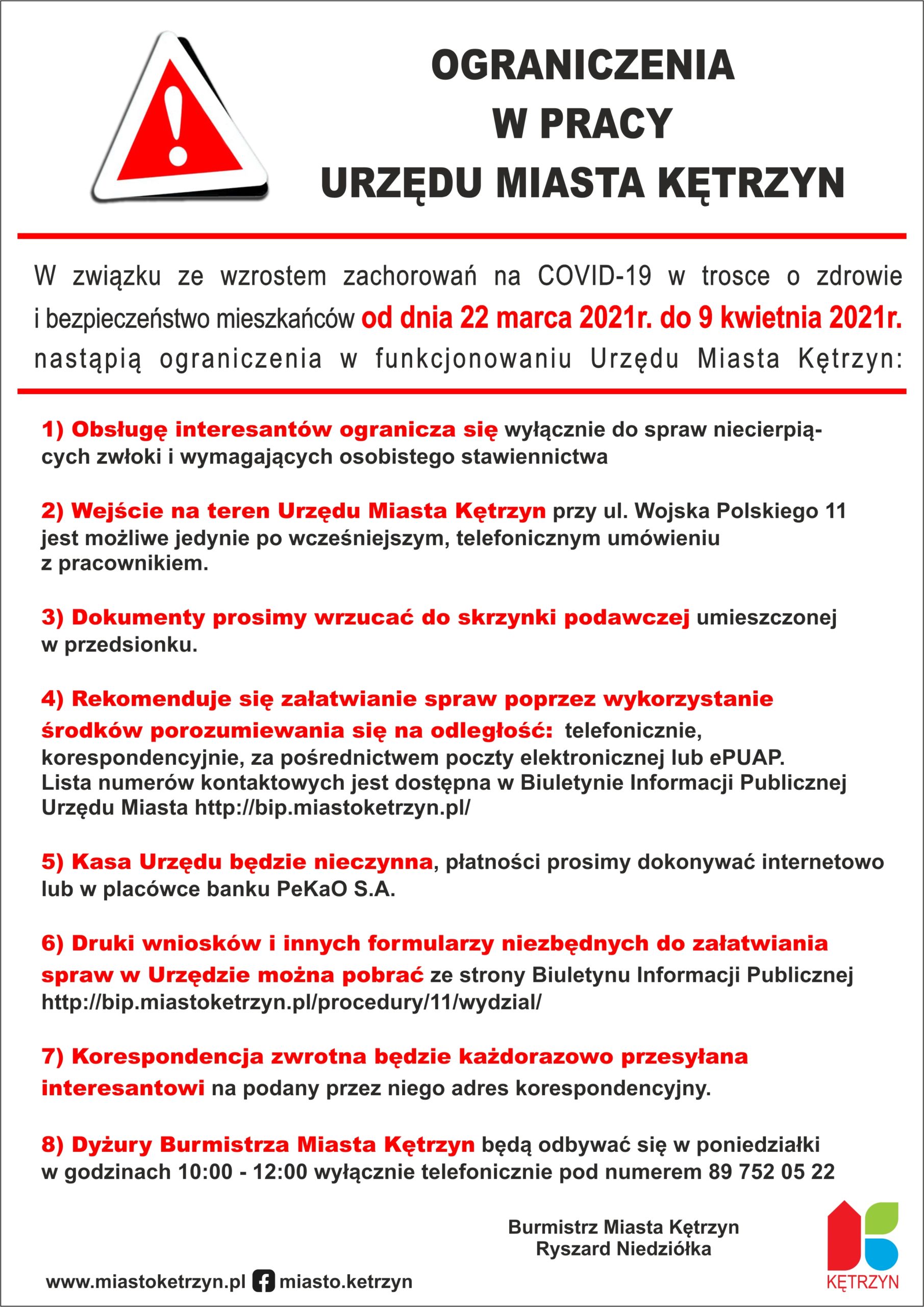 Grafika przedstawia następującą treść OGRANICZENIA  W PRACY  URZĘDU MIASTA KĘTRZYN  W związku ze wzrostem zachorowań na COVID-19 w trosce o zdrowie  i bezpieczeństwo mieszkańców od dnia 22 marca 2021r. do 9 kwietnia 2021r.  nastąpią ograniczenia w funkcjonowaniu Urzędu Miasta Kętrzyn:     1) Obsługę interesantów ogranicza się wyłącznie do spraw niecierpią-  cych zwłoki i wymagających osobistego stawiennictwa     2) Wejście na teren Urzędu Miasta Kętrzyn przy ul. Wojska Polskiego 11   jest możliwe jedynie po wcześniejszym, telefonicznym umówieniu   z pracownikiem.       3) Dokumenty prosimy wrzucać do skrzynki podawczej umieszczonej   w przedsionku.     4) Rekomenduje się załatwianie spraw poprzez wykorzystanie  środków porozumiewania się na odległość:  telefonicznie,   korespondencyjnie, za pośrednictwem poczty elektronicznej lub ePUAP.  Lista numerów kontaktowych jest dostępna w Biuletynie Informacji Publicznej  Urzędu Miasta http://bip.miastoketrzyn.pl/     5) Kasa Urzędu będzie nieczynna, płatności prosimy dokonywać internetowo   lub w placówce banku PeKaO S.A.     6) Druki wniosków i innych formularzy niezbędnych do załatwiania  spraw w Urzędzie można pobrać ze strony Biuletynu Informacji Publicznej   http://bip.miastoketrzyn.pl/procedury/11/wydzial/     7) Korespondencja zwrotna będzie każdorazowo przesyłana  interesantowi na podany przez niego adres korespondencyjny.      8) Dyżury Burmistrza Miasta Kętrzyn będą odbywać się w poniedziałki   w godzinach 10:00 - 12:00 wyłącznie telefonicznie pod numerem 89 752 05 22   Podpisane przez Burmistrza Miaasta Kętrzyn Pana Ryszarda Niedziółkę. Dodatkowo w prawym dolnym rogu znajduje się logo Miasta Kętrzyn. A w lewym górnym rogu czerwony trójkąt z wykrzyknikiem w kolorze białym