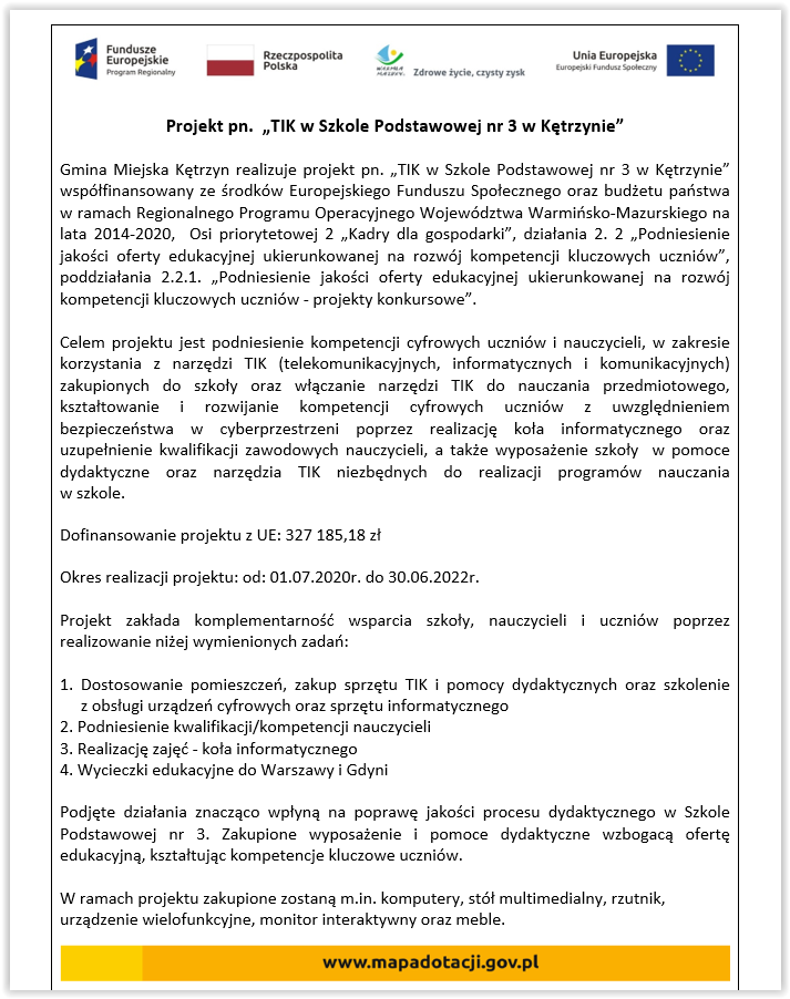 Projekt pn.  „TIK w Szkole Podstawowej nr 3 w Kętrzynie” Gmina Miejska Kętrzyn realizuje projekt pn. „TIK w Szkole Podstawowej nr 3 w Kętrzynie” współfinansowany ze środków Europejskiego Funduszu Społecznego oraz budżetu państwa w ramach Regionalnego Programu Operacyjnego Województwa Warmińsko-Mazurskiego na lata 2014-2020,  Osi priorytetowej 2 „Kadry dla gospodarki”, działania 2. 2 „Podniesienie jakości oferty edukacyjnej ukierunkowanej na rozwój kompetencji kluczowych uczniów”, poddziałania 2.2.1. „Podniesienie jakości oferty edukacyjnej ukierunkowanej na rozwój kompetencji kluczowych uczniów - projekty konkursowe”. Celem projektu jest podniesienie kompetencji cyfrowych uczniów i nauczycieli, w zakresie korzystania z narzędzi TIK (telekomunikacyjnych, informatycznych i komunikacyjnych) zakupionych do szkoły oraz włączanie narzędzi TIK do nauczania przedmiotowego, kształtowanie i rozwijanie kompetencji cyfrowych uczniów z uwzględnieniem bezpieczeństwa w cyberprzestrzeni poprzez realizację koła informatycznego oraz uzupełnienie kwalifikacji zawodowych nauczycieli, a także wyposażenie szkoły  w pomoce dydaktyczne oraz narzędzia TIK niezbędnych do realizacji programów nauczania                                   w szkole. Dofinansowanie projektu z UE: 327 185,18 zł Okres realizacji projektu: od: 01.07.2020r. do 30.06.2022r. Projekt zakłada komplementarność wsparcia szkoły, nauczycieli i uczniów poprzez realizowanie niżej wymienionych zadań: 1. Dostosowanie pomieszczeń, zakup sprzętu TIK i pomocy dydaktycznych oraz szkolenie                        z obsługi urządzeń cyfrowych oraz sprzętu informatycznego 2. Podniesienie kwalifikacji/kompetencji nauczycieli 3. Realizację zajęć - koła informatycznego 4. Wycieczki edukacyjne do Warszawy i Gdyni Podjęte działania znacząco wpłyną na poprawę jakości procesu dydaktycznego w Szkole Podstawowej nr 3. Zakupione wyposażenie i pomoce dydaktyczne wzbogacą ofertę edukacyjną, kształtując kompetencje kluczowe uczniów. W ramach projektu zakupione zostaną m.in. komputery, stół multimedialny, rzutnik, urządzenie wielofunkcyjne, monitor interaktywny oraz meble.