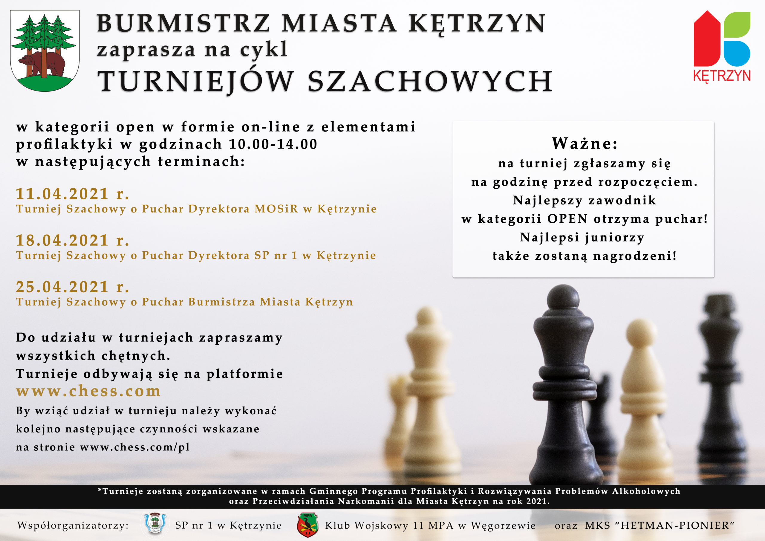 Infografika przedstawia następujące treści:  Burmistrz Miasta Kętrzyn zaprasza na cykl Turniejów Szachowych w kategorii open w formie on-line z elementami profilaktyki w godzinach 10.00-14.00 w następujących terminach:     11.04.2021 r. Turniej Szachowy o Puchar Dyrektora Miejskiego Ośrodka Sportu i Rekreacji w Kętrzynie  18.04.2021 r. Turniej Szachowy o Puchar Dyrektora Szkoły Podstawowej nr 1 w Kętrzynie  25.04.2021 r. Turniej Szachowy o Puchar Burmistrza Miasta Kętrzyn      Do udziału w  turniejach zapraszamy wszystkich chętnych.   Turnieje odbywają się na platformie www.chess.com  By wziąć udział w turnieju należy wykonać kolejno następujące czynności wskazane na stronie www.chess.com/pl   Ważne – zgłaszamy się na turniej na godzinę przed rozpoczęciem. Najlepszy zawodnik w kategorii OPEN otrzyma puchar. Najlepsi juniorzy także zostaną nagrodzeni.        *Turnieje zostaną zorganizowane w ramach Gminnego Programu Profilaktyki i Rozwiązywania Problemów Alkoholowych oraz Przeciwdziałania Narkomanii dla Miasta Kętrzyn na rok 2021.        Współorganizatorzy:  Szkoła Podstawowa nr 1 im. Feliksa Nowowiejskiego w Kętrzynie   Klub Wojskowy 11 Mazurskiego Pułku Artylerii w Węgorzewie   Miejski Klubu Szachowy “HETMAN-PIONIER”. Na grafice umieszczono logo oraz herb Miasta Kętrzyn oraz figury szachowe