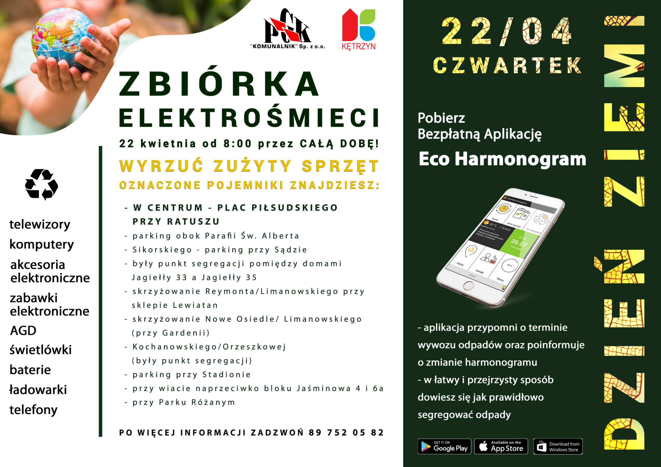 PLAKAT AKCJI DZIEŃ ZIEMI 22 KWIETNIA CZWARTEK. NA PLAKACIE UMIESZCZONO TEKST O TERŚCI: ZBIÓRKA ELEKTROŚMIECI 22 KWIETNIA OD 8:00 PRZEZ CAŁĄ DOBĘ.  WYRZUĆ ZUŻYTY SPRZĘT OZNACZONE POJEMNIKI ZNAJDZIESZ: W CENTRUM - PLAC PIŁSUDSKIEGO    PRZY RATUSZU  - parking obok Parafii Św. Alberta  - Sikorskiego - parking przy Sądzie  - były punkt segregacji pomiędzy domami   Jagiełły 33 a Jagiełły 35  - skrzyżowanie Reymonta/Limanowskiego przy   sklepie Lewiatan  - skrzyżowanie Nowe Osiedle/ Limanowskiego   (przy Gardenii)  - Kochanowskiego/Orzeszkowej   (były punkt segregacji)  - parking przy Stadionie  - przy wiacie naprzeciwko bloku Jaśminowa 4 i 6a - przy Parku Różanym. PO WIĘCEJ INFORMACJI ZADZWOŃ 89 752 05 82. W DRUGIEJ CZĘŚCI PLAKATU ZNAJDUJE SIĘ INFORMACJA O APLIKACJI ECOHARMONOGRAM. APLIKACJA PRZYPOMNI O TERMINIE WYWOZU ODPADÓW ORAZ POINFORMUJE O ZMIANIE HARMONOGRAMU. W ŁATWY PRZEJRZYSTY SPOSÓB DOWIESZ SIĘ JAK PRAWIDŁOWO SEGREGOWAĆ ODPADY. DO POBRANIA W SKLEPIE GOOGLE PLAY, APP STORE ORAZ WINDOWS STORE. W GÓRNEJ CZĘŚCI PLAKATU UMIESZCZONO LOGO MIASTA KĘTRZYN ORAZ PGK KOMUNALNIK. 