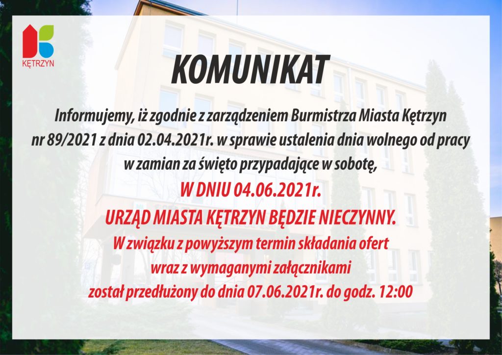 Informujemy, iż zgodnie z zarządzeniem Burmistrza Miasta Kętrzyn 	nr 89/2021 z dnia 02.04.2021r. w sprawie ustalenia dnia wolnego od pracy w zamian za święto przypadające w sobotę, W DNIU 04.06.2021r. URZĄD MIASTA KĘTRZYN BĘDZIE NIECZYNNY. W związku z powyższym termin składania ofert wraz z wymaganymi załącznikami został przedłużony do dnia 07.06.2021r. do godz. 12oo    