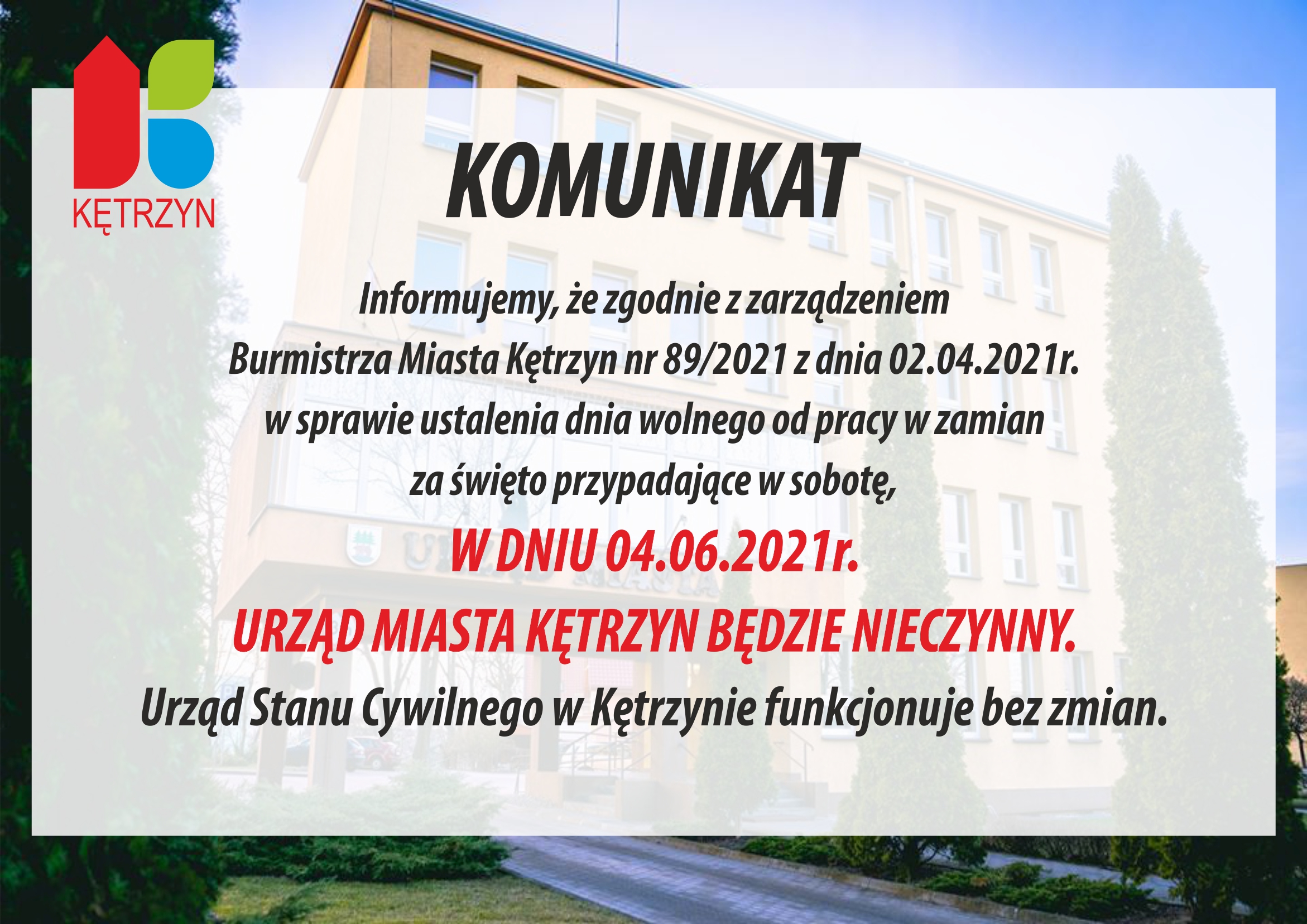 Informujemy, iż zgodnie z zarządzeniem Burmistrza Miasta Kętrzyn nr 89/2021 z dnia 02.04.2021r. w sprawie ustalenia dnia wolnego od pracy w zamian za święto przypadające w sobotę, W DNIU 04.06.2021r. URZĄD MIASTA KĘTRZYN BĘDZIE NIECZYNNY. W związku z powyższym termin składania ofert wraz z wymaganymi załącznikami został przedłużony do dnia 07.06.2021r. do godz. 12oo