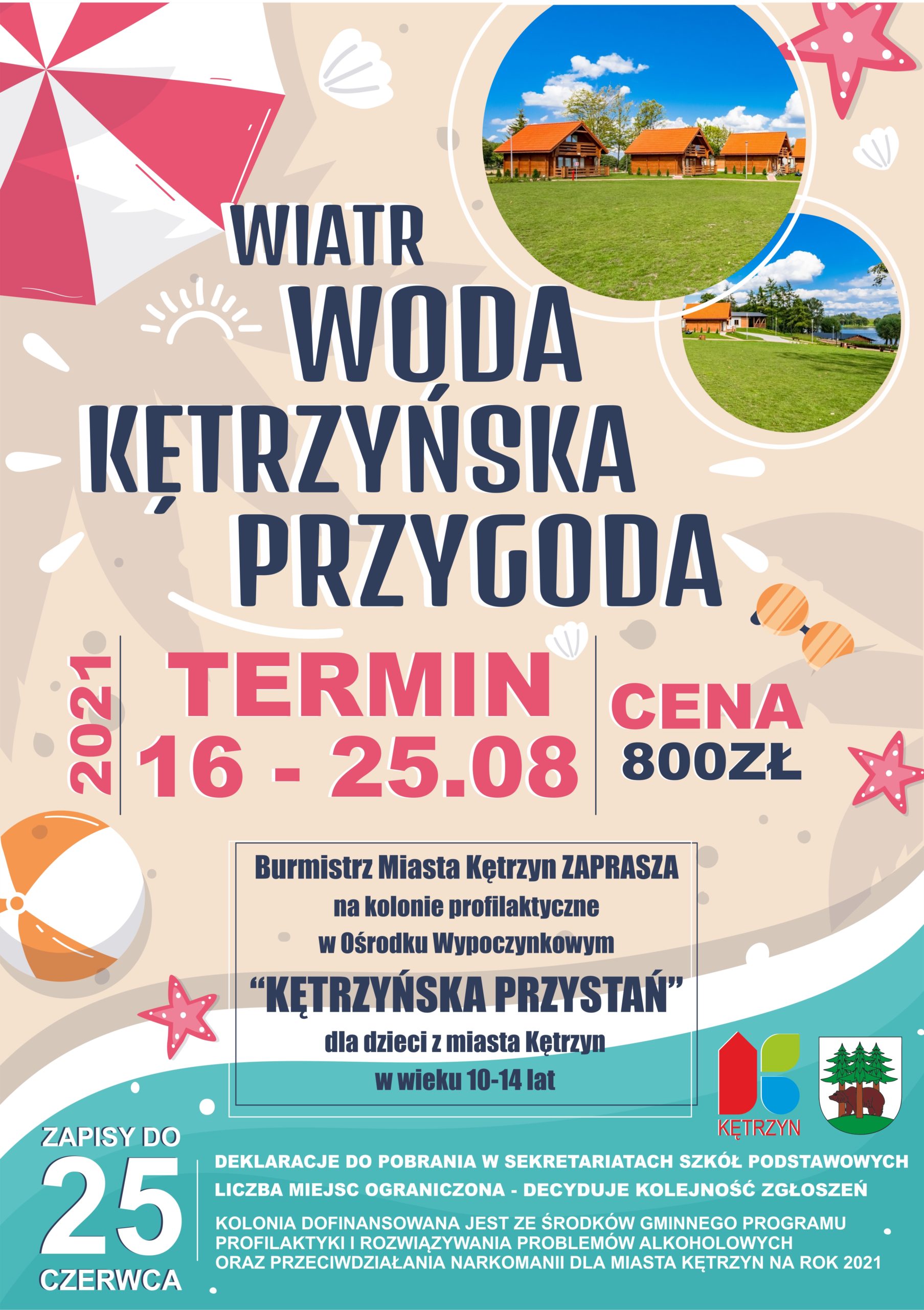 Burmistrz Miasta Kętrzyn zaprasza na kolonie profilaktyczne w Ośrodku Wypoczynkowym “KĘTRZYŃSKA PRZYSTAŃ” Hasło: WIATR, WODA I KĘTRZYŃSKA PRZYGODA Termin: 16-25.08.2021 r. Kolonie organizowane są dla dzieci z miasta Kętrzyn w wieku 10-14 lat Koszt 800 zł. Zapisy do dnia 25 czerwca 2021 r. Deklaracje do pobrania w sekretariatach Szkół Podstawowych Liczba miejsc ograniczona - decyduje kolejność zgłoszeń Kolonia dofinansowana jest ze środków Gminnego Programu Profilaktyki i Rozwiązywania Problemów Alkoholowych oraz Przeciwdziałania Narkomanii dla Miasta Kętrzyn na rok 2021