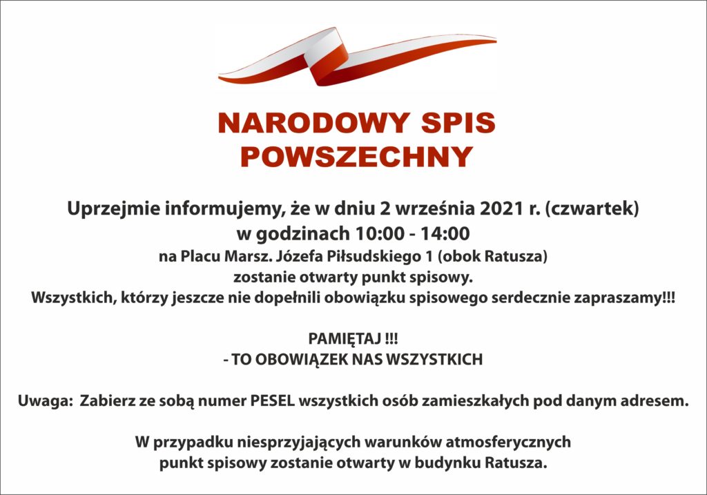 NARODOWY  SPIS POWSZECHNY  	Uprzejmie informujemy, że w dniu 2 września 2021 r. (czwartek) w godzinach 10:00 - 14:00 na Placu Marsz. Józefa Piłsudskiego 1 (obok Ratusza) zostanie otwarty punkt spisowy. 	Wszystkich, którzy jeszcze nie dopełnili obowiązku spisowego serdecznie zapraszamy!!! 😊  PAMIĘTAJ !!! - TO OBOWIĄZEK NAS WSZYSTKICH   Uwaga:  Zabierz ze sobą numer PESEL wszystkich osób zamieszkałych pod danym adresem. 	 W przypadku niesprzyjających warunków atmosferycznych punkt spisowy zostanie otwarty w budynku Ratusza.