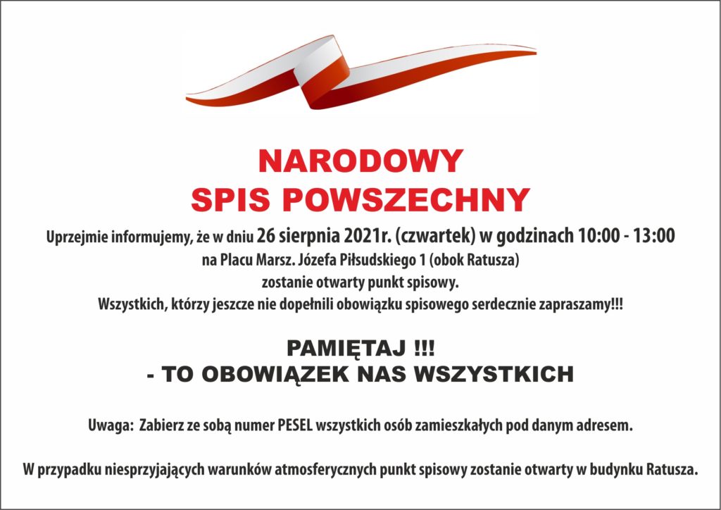 NARODOWY  SPIS POWSZECHNY  	Uprzejmie informujemy, że w dniu 26 sierpnia 2021 r. (czwartek) w godzinach 10:00 - 13:00 na Placu Marsz. Józefa Piłsudskiego 1 (obok Ratusza) zostanie otwarty punkt spisowy. 	Wszystkich, którzy jeszcze nie dopełnili obowiązku spisowego serdecznie zapraszamy!!! 😊  PAMIĘTAJ !!! - TO OBOWIĄZEK NAS WSZYSTKICH   Uwaga:  Zabierz ze sobą numer PESEL wszystkich osób zamieszkałych pod danym adresem.  W przypadku niesprzyjających warunków atmosferycznych punkt spisowy zostanie otwarty w budynku Ratusza.