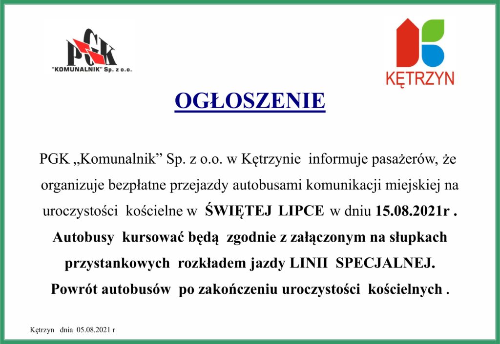 OGŁOSZENIE  PGK „Komunalnik” Sp. z o.o. w Kętrzynie  informuje pasażerów,  że   organizuje bezpłatne przejazdy autobusami komunikacji miejskiej na                                                                                                                                                                                                                                                          uroczystości  kościelne w  ŚWIĘTEJ  LIPCE w dniu 15.08.2021r . Autobusy  kursować będą  zgodnie z załączonym na słupkach przystankowych  rozkładem jazdy LINII  SPECJALNEJ. Powrót autobusów  po zakończeniu uroczystości  kościelnych .