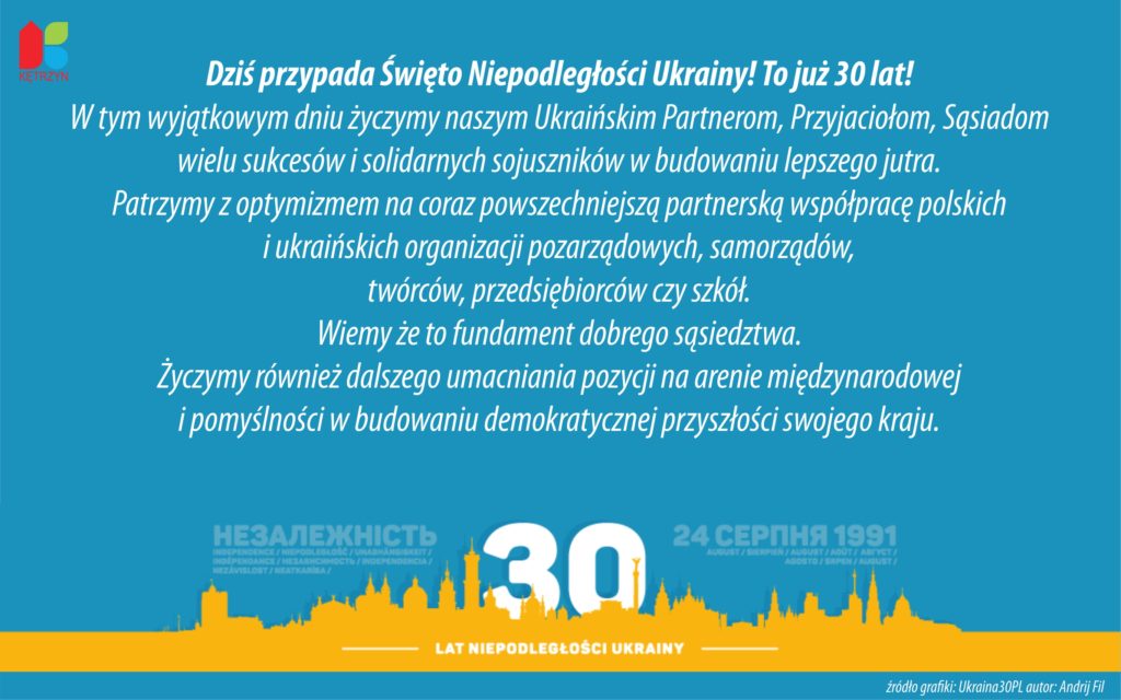 Dziś przypada Święto Niepodległości Ukrainy! To już 30 lat!  W tym wyjątkowym dniu życzymy naszym Ukraińskim Partnerom, Przyjaciołom, Sąsiadom  wielu sukcesów i solidarnych sojuszników w budowaniu lepszego jutra.  Patrzymy z optymizmem na coraz powszechniejszą partnerską współpracę polskich  i ukraińskich organizacji pozarządowych, samorządów,  twórców, przedsiębiorców czy szkół.  Wiemy że to fundament dobrego sąsiedztwa.  Życzymy również dalszego umacniania pozycji na arenie międzynarodowej  i pomyślności w budowaniu demokratycznej przyszłości swojego kraju.