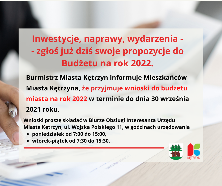 Infografika o treści: Inwestycje, naprawy, wydarzenia - - zgłoś już dziś swoje propozycje do Budżetu na rok 2022.Burmistrz Miasta Kętrzyn informuje Mieszkańców Miasta Kętrzyna, że przyjmuje wnioski do budżetu miasta na rok 2022 w terminie do dnia 30 września 2021 roku.Wnioski proszę składać w Biurze Obsługi Interesanta Urzędu Miasta Kętrzyn, ul. Wojska Polskiego 11, w godzinach urzędowania  poniedziałek od 7:00 do 15:00,  wtorek-piątek od 7:30 do 15:30. w tle ręka trzymająca długopis przy komputerze i pracy. Na dole herb Miasta Kętrzyn i logo Miasta Kętrzyn