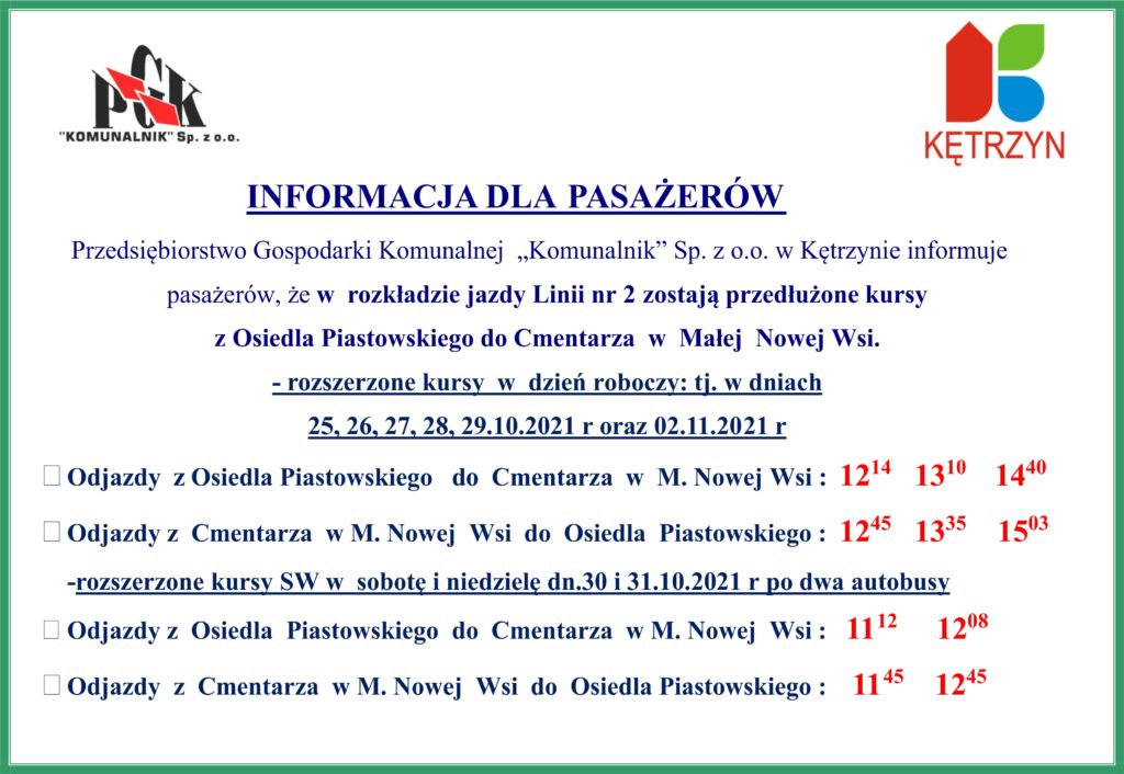 INFORMACJA DLA PASAŻERÓW 	Przedsiębiorstwo Gospodarki Komunalnej  „Komunalnik” Sp. z o.o. w Kętrzynie informuje   		pasażerów, że w  rozkładzie jazdy Linii nr 2 zostają przedłużone kursy  z Osiedla Piastowskiego do Cmentarza  w  Małej  Nowej Wsi. - rozszerzone kursy  w  dzień roboczy: tj. w dniach  25, 26, 27, 28, 29.10.2021 r oraz             02.11.2021 r •	Odjazdy  z Osiedla Piastowskiego   do  Cmentarza  w  M. Nowej Wsi :  1214   1310    1440 •	Odjazdy z  Cmentarza  w M. Nowej  Wsi  do  Osiedla  Piastowskiego :  1245   1335    1503 	-rozszerzone kursy SW w  sobotę i niedzielę dn.30 i 31.10.2021 r po dwa autobusy •	Odjazdy z  Osiedla  Piastowskiego  do  Cmentarza  w M. Nowej  Wsi :   1112     1208 •	Odjazdy  z  Cmentarza  w M. Nowej  Wsi  do  Osiedla Piastowskiego :    1145    1245