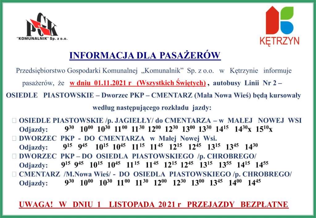 INFORMACJA DLA PASAŻERÓW Przedsiębiorstwo Gospodarki Komunalnej  „Komunalnik”  Sp. z o.o.   w   Kętrzynie   informuje pasażerów,  że   w dniu  01.11.2021 r   (Wszystkich Świętych) ,  autobusy  Linii  Nr 2 –  OSIEDLE   PIASTOWSKIE – Dworzec PKP – CMENTARZ (Mała Nowa Wieś) będą kursowały według następującego rozkładu  jazdy: •	OSIEDLE PIASTOWSKIE /p. JAGIEŁŁY/ do CMENTARZA – w  MAŁEJ   NOWEJ  WSI Odjazdy: 	  930   1000  1030  1100  1130  1200  1230  1300  1330  1415   1430x  1510x •	DWORZEC  PKP  -  DO  CMENTARZA   w  Małej  Nowej  Wsi. Odjazdy: 	 915   945    1015  1045   1115   1145   1215   1245   1315   1345   1430  •	DWORZEC  PKP – DO  OSIEDLA  PIASTOWSKIEGO  /p. CHROBREGO/ Odjazdy:  	915  945   1015   1045   1115   1145   1215  1245   1315   1355   1415   1455 •	CMENTARZ  /M.Nowa Wieś/ -  DO  OSIEDLA  PIASTOWSKIEGO /p. CHROBREGO/ Odjazdy:	  930   1000   1030   1100   1130   1200   1230   1300   1345   1400   1445         UWAGA!   W   DNIU  1    LISTOPADA  2021 r   PRZEJAZDY   BEZPŁATNE