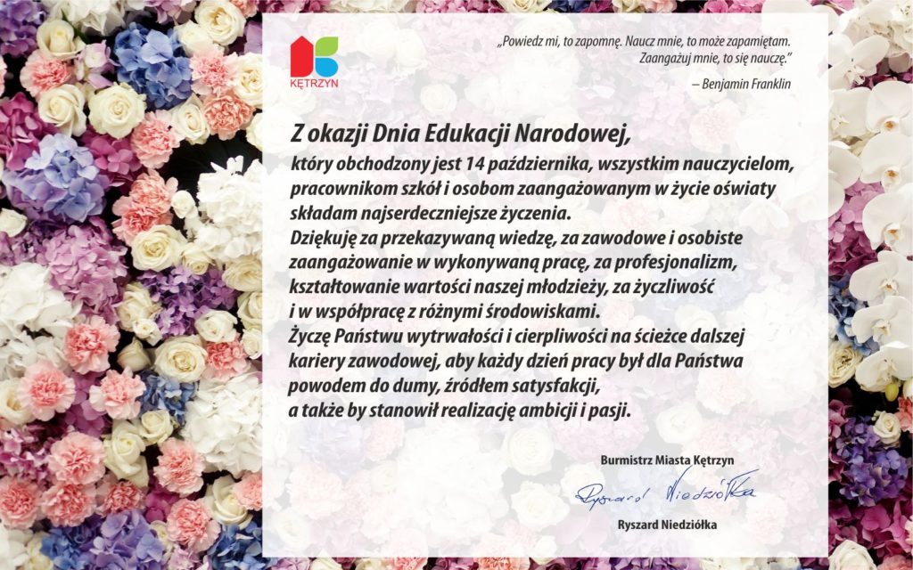 Z okazji zbliżającego się Dnia Edukacji Narodowej,  który obchodzony jest 14 października, wszystkim nauczycielom,  pracownikom szkół i osobom zaangażowanym w życie oświaty  składam najserdeczniejsze życzenia.  Dziękuję za przekazywaną wiedzę, za zawodowe i osobiste  zaangażowanie w wykonywaną pracę, za profesjonalizm,  kształtowanie wartości naszej młodzieży, za życzliwość  i w współpracę z różnymi środowiskami.  Życzę Państwu wytrwałości i cierpliwości na ścieżce dalszej  kariery zawodowej, aby każdy dzień pracy był dla Państwa  powodem do dumy, źródłem satysfakcji  i stanowił realizację ambicji i pasji.