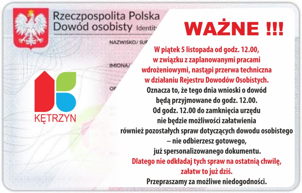 WAŻNE! W piątek 5 listopada od godz. 12.00, w związku z zaplanowanymi pracami wdrożeniowymi, nastąpi przerwa techniczna w działaniu Rejestru Dowodów Osobistych. Oznacza to, że tego dnia wnioski o dowód będą przyjmowane do godz. 12.00. Od godz. 12.00 do zamknięcia urzędu nie będziesz miała/miał możliwości załatwienia również pozostałych spraw dotyczących dowodu osobistego – nie odbierzesz gotowego, już spersonalizowanego dokumentu. Dlatego nie odkładaj tych spraw na ostatnią chwilę, załatw to już dziś. Przepraszamy za możliwe niedogodności.