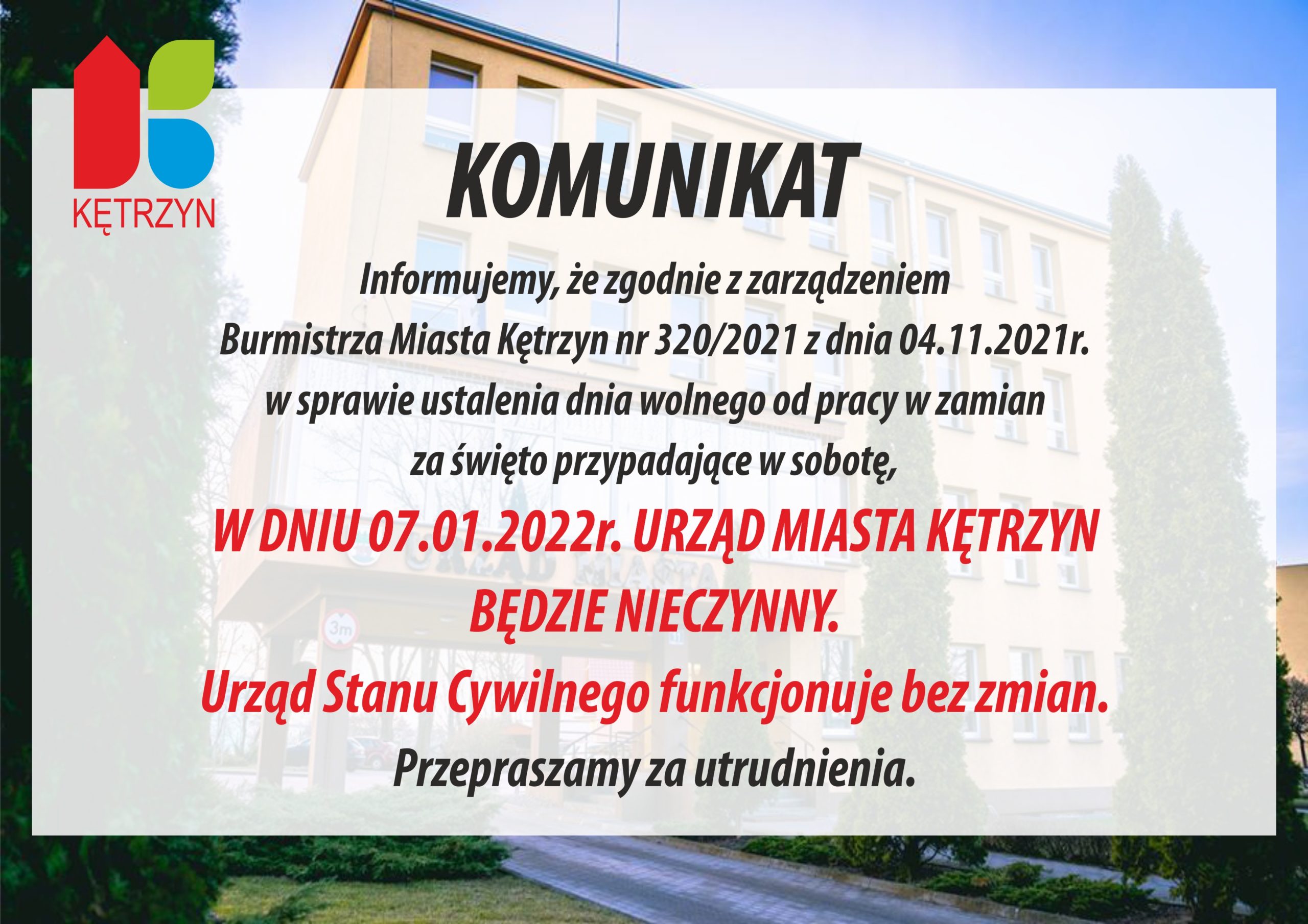 Komunikat. Informujemy że zgodnie z zarządzeniem Burmistrza Miasta Kętrzyn nr 320/2021 z dnia 4.11.2021 w sprawie ustalenia dni wolnych od pracy w zamian za święto przypadające w sobotę, w dniu 07.01.2022 Urząd Miasta Kętrzyn będzie nieczynny. Urząd Stanu Cywilnego funkcjonuje bez zmian. Przepraszamy za utrudnienia.