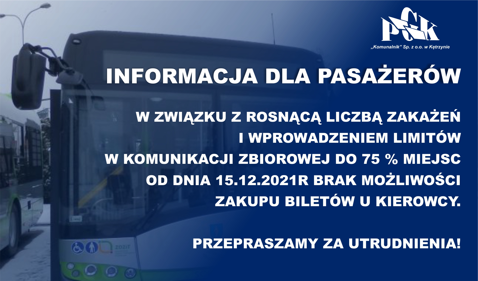 INFORMACJA DLA PASAŻERÓW W ZWIĄZKU Z ROSNĄCĄ LICZBĄ ZAKAŻEŃ I WPROWADZENIEM LIMITÓW W KOMUNIKACJI ZBIOROWEJ DO 75 % MIEJSC OD DNIA 15.12.2021R BRAK MOŻLIWOŚCI ZAKUPU BILETÓW U KIEROWCY.  ZA UTRUDNIENIA PRZEPRASZAMY