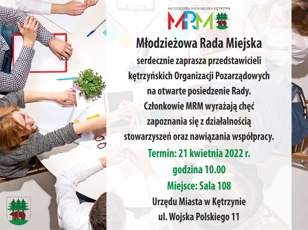 Młodzieżowa Rada Miejska serdecznie zaprasza przedstawicieli kętrzyńskich Organizacji Pozarządowych na otwarte posiedzenie Rady. Członkowie MRM wyrażają chęć zapoznania się z działalnością stowarzyszeń oraz nawiązania współpracy.  Termin: 21 kwietnia 2022 r. godzina 10.00  Miejsce: Sala 108 Urzędu Miasta w Kętrzynie ul. Wojska Polskiego 11  