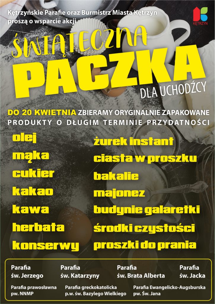 Burmistrz Miasta Kętrzyn i kętrzyńskie parafie zapraszają do wzięcia udziału w akcji Świąteczna Paczka dla Uchodźcy. Do 20 kwietnia zbieramy oryginalnie zapakowane produkty o długim terminie przydatności. Olej, mąka, cukier, kakao, kawa, herbata, konserwy, żurek instant, ciasta w proszku, bakalie, majonez, budynie i galaretki, środki czystości, proszki do prania. Parafia św. Jerzego, św. Katarzyny, św. Brata Alberta, św. Jacka, Parafia Prawosławna pw. NNMP, Grekokatolicka pw. św. Bazylego Wielkiego, Parafia Ewangelicko-Augsburska pw. św. Jana 