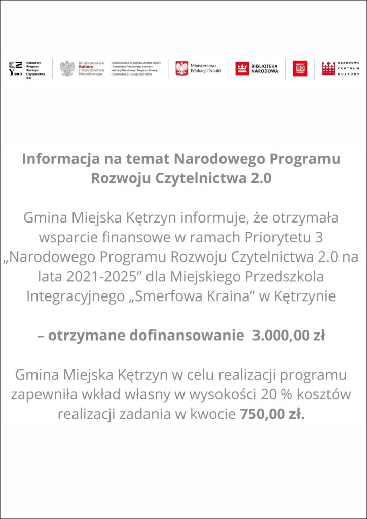 Informacja na temat Narodowego Programu Rozwoju Czytelnictwa 2.0  Gmina Miejska Kętrzyn informuje, że otrzymała wsparcie finansowe w ramach Priorytetu 3 „Narodowego Programu Rozwoju Czytelnictwa 2.0 na lata 2021-2025” dla Miejskiego Przedszkola Integracyjnego „Smerfowa Kraina” w Kętrzynie  – otrzymane dofinansowanie  3.000,00 zł  Gmina Miejska Kętrzyn w celu realizacji programu zapewniła wkład własny w wysokości 20 % kosztów realizacji zadania w kwocie 750,00 zł.