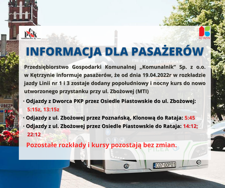 infografika. w tle autokar i miejski ratusz. na grafice logo miasta Kętrzyn i PGK Komunalnik. Treść:                   INFORMACJA  DLA  PASAŻERÓW 	Przedsiębiorstwo Gospodarki Komunalnej „Komunalnik” Sp. z o.o. w Kętrzynie informuje   		pasażerów, że od dnia 19.04.2022r w rozkładzie jazdy Linii nr 1 i 3 zostaje dodany popołudniowy i nocny kurs do nowo utworzonego przystanku na ul. Zbożowa (MTI)  •	Odjazdy z Dworca PKP przez Osiedle Piastowskie do ul. Zbożowej :  515z , 1315z •	Odjazdy z ul. Zbożowej przez Poznańską, Klonową do Rataja :  545 •	Odjazdy z ul. Zbożowej przez Osiedle Piastowskie do Rataja :   1412, 2212  Pozostałe rozkłady i kursy pozostają bez zmian.