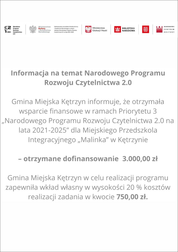 Informacja na temat Narodowego Programu Rozwoju Czytelnictwa 2.0  Gmina Miejska Kętrzyn informuje, że otrzymała wsparcie finansowe w ramach Priorytetu 3 „Narodowego Programu Rozwoju Czytelnictwa 2.0 na lata 2021-2025” dla Miejskiego Przedszkola Integracyjnego „Malinka” w Kętrzynie  – otrzymane dofinansowanie  3.000,00 zł  Gmina Miejska Kętrzyn w celu realizacji programu zapewniła wkład własny w wysokości 20 % kosztów realizacji zadania w kwocie 750,00 zł.