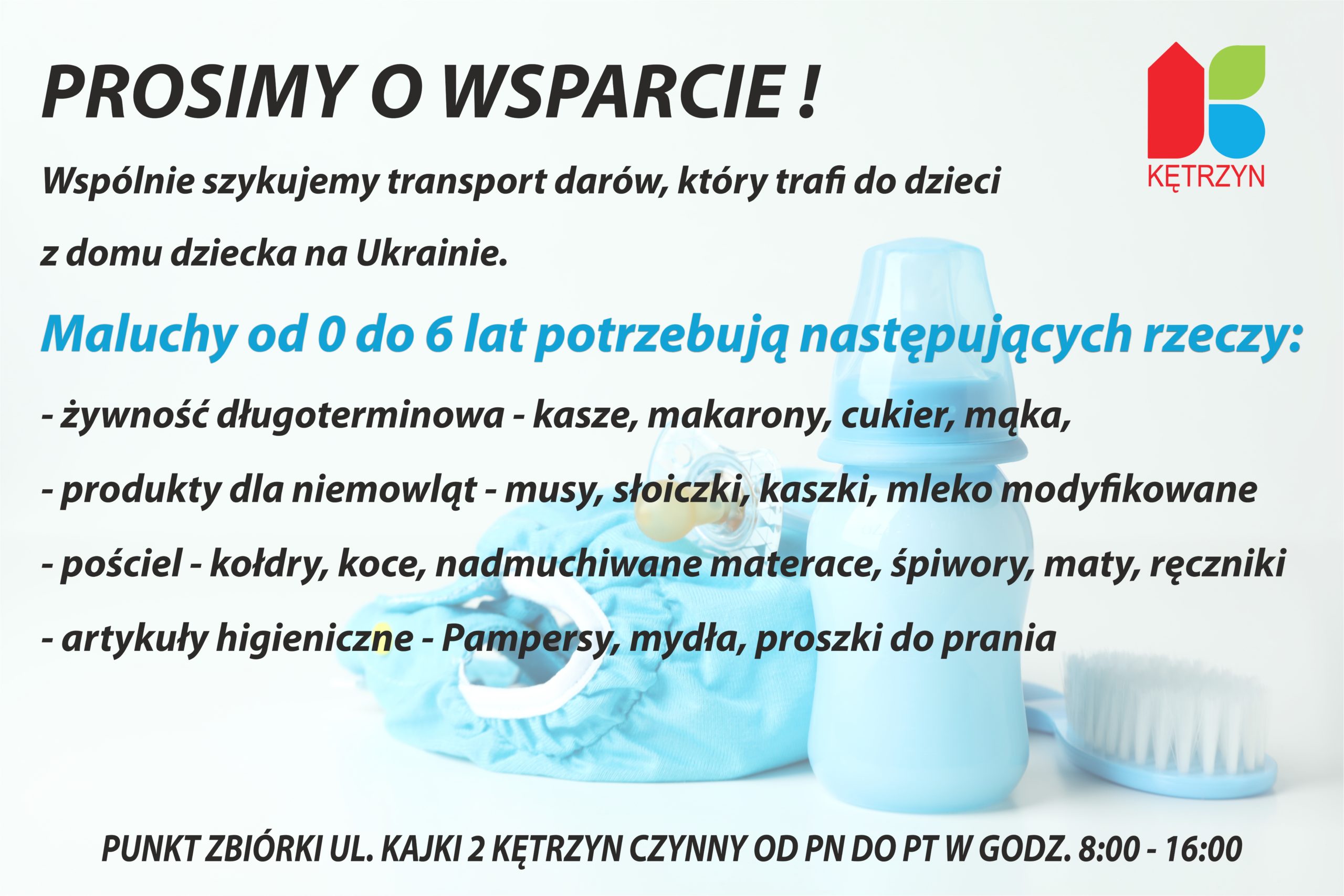 Drodzy Mieszkańcy ‼️ Prosimy o Wasze wsparcie ‼️  Szykujemy transport, który trafi do dzieci z domu dziecka na Ukrainie 🇺🇦. Maluchy od 0 do 6 lat potrzebują naszej pomocy ‼️ Apelujemy o dary dla najmłodszych: 📍 żywność długoterminowa - kasze, makarony ale również musy, kaszki, słoiczki dla niemowląt 📍 pieluszki, mydła, proszki do prania 📍 pościel - kołdry, koce, śpiwory, maty i ręczniki Dziękujemy za wasze wielkie serca i pomoc 💙💛 #DobroWraca #SolidarniZUkrainą #KętrzynPomaga