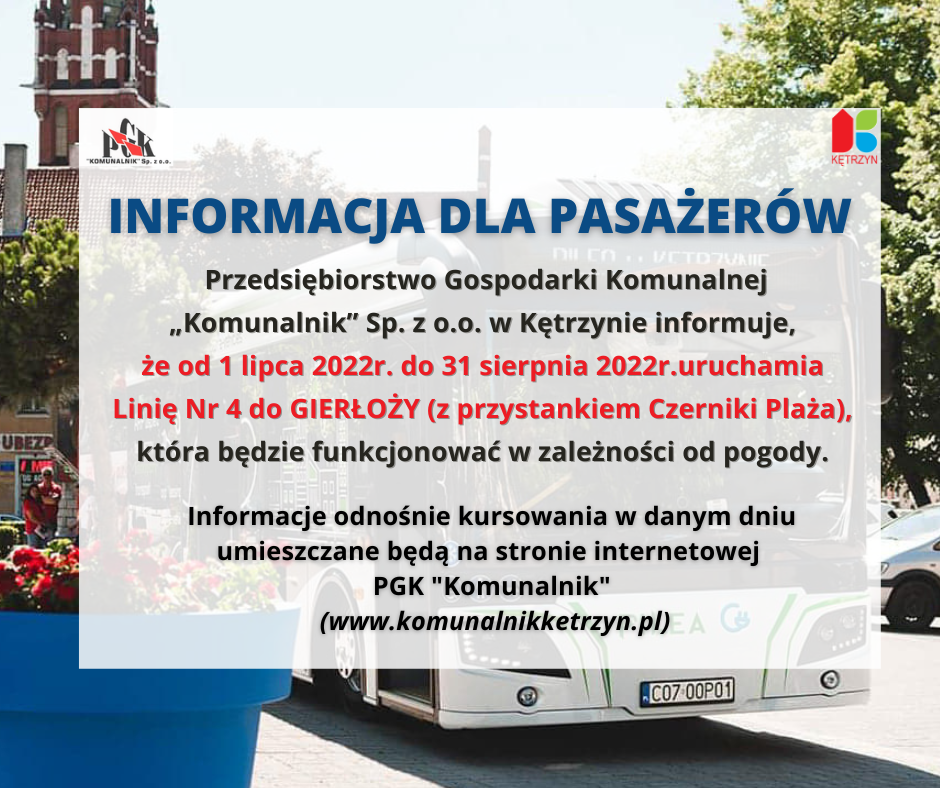 Infografika. W tle autobus komunikacji miejskiej, na góze logo PGK Komunalnik i Miasta Kętrzyn. Treść: Informacja dla pasażerów:     	 PGK „Komunalnik” Sp. z o.o. w Kętrzynie  uprzejmie informuje, że od dnia   		01 lipca 2022r.do dnia 31 sierpnia 2022r.uruchamia  Linię Nr 4 do GIERŁOŻY (z przystankiem Czerniki Plaża),  która będzie funkcjonować w zależności od pogody.   Informacje odnośnie kursowania w danym dniu umieszczane będą na stronie internetowej  PGK Komunalnik (www.komunalnikketrzyn.pl)