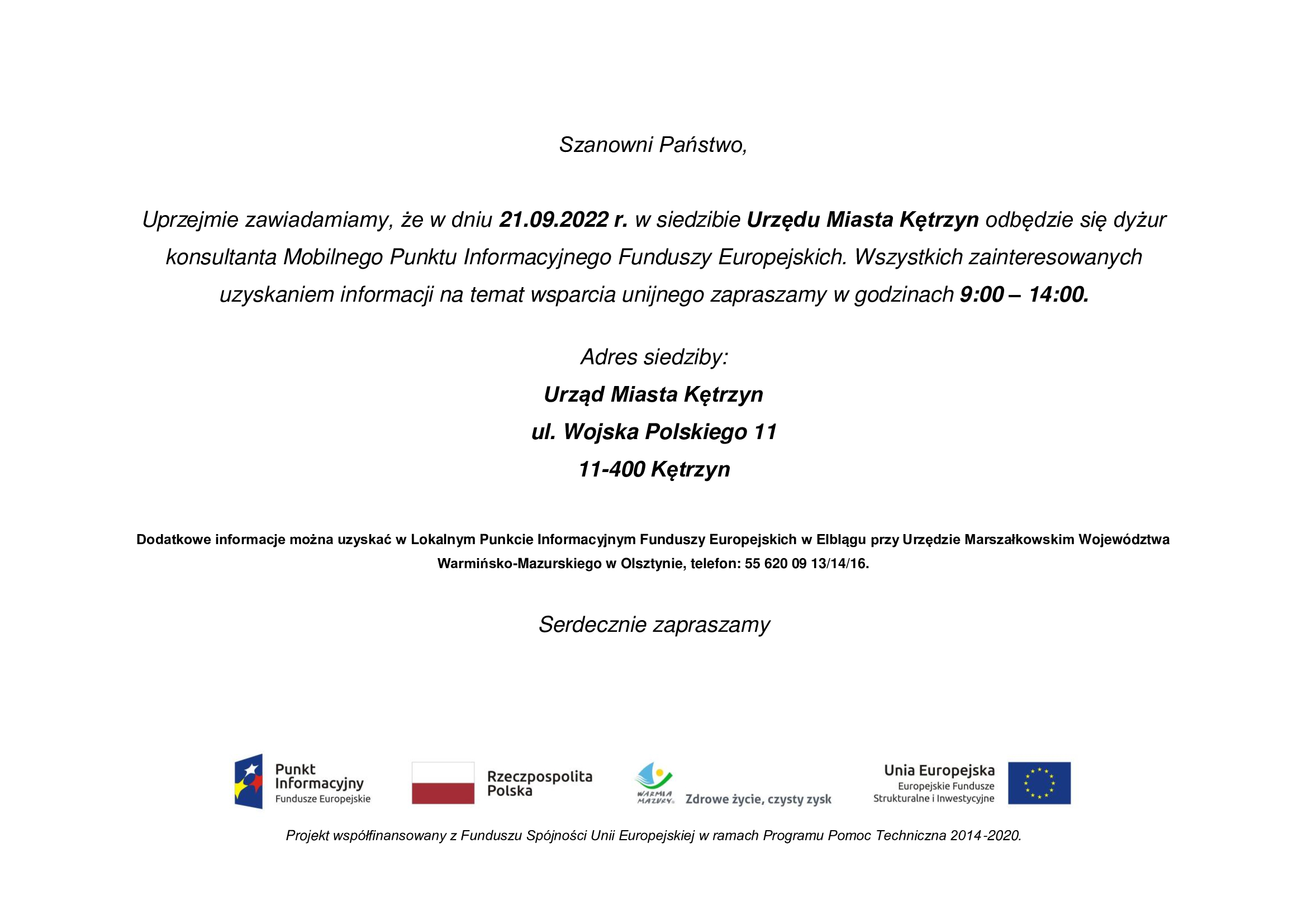 iNFOGRAIKA:  Szanowni Państwo,  Uprzejmie zawiadamiamy, że w dniu 21.09.2022 r. w siedzibie Urzędu Miasta Kętrzyn odbędzie się dyżur konsultanta Mobilnego Punktu Informacyjnego Funduszy Europejskich. Wszystkich zainteresowanych uzyskaniem informacji na temat wsparcia unijnego zapraszamy w godzinach 9:00 – 14:00.  Adres siedziby: Urząd Miasta Kętrzyn ul. Wojska Polskiego 11 11-400 Kętrzyn  Dodatkowe informacje można uzyskać w Lokalnym Punkcie Informacyjnym Funduszy Europejskich w Elblągu przy Urzędzie Marszałkowskim Województwa Warmińsko-Mazurskiego w Olsztynie, telefon: 55 620 09 13/14/16.  Serdecznie zapraszamy       Projekt współfinansowany z Funduszu Spójności Unii Europejskiej w ramach Programu Pomoc Techniczna 2014-2020.