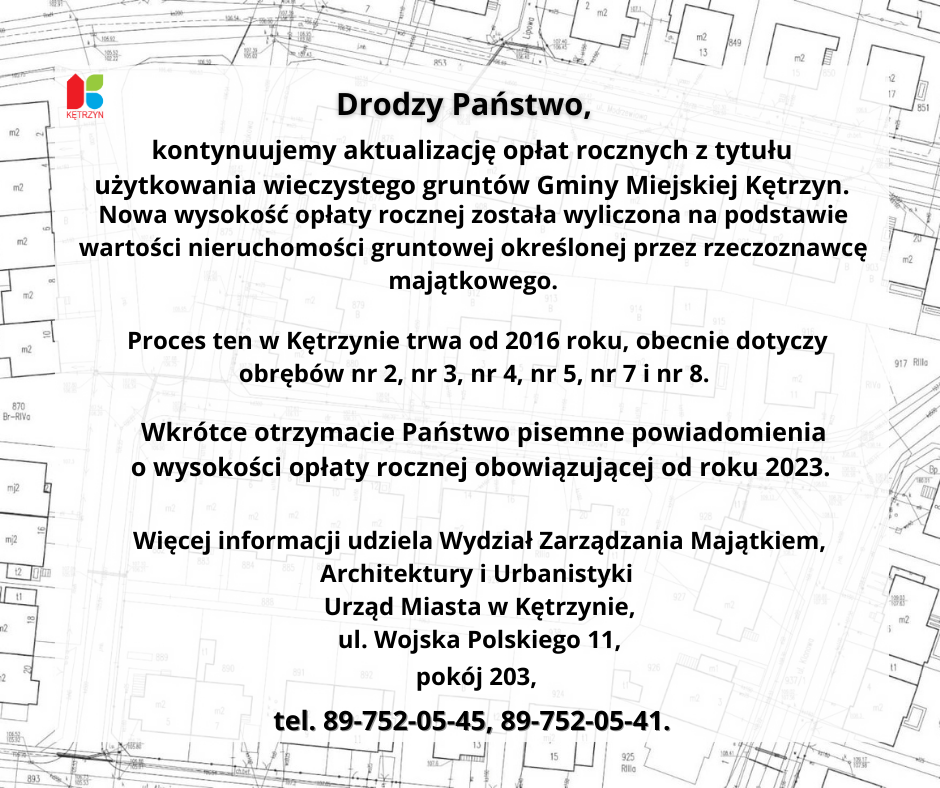 Infografika w tle mapy, na górze logo Miasta Kętrzyn. Tekst: Drodzy Państwo,  kontynuujemy aktualizację opłat rocznych z tytułu użytkowania wieczystego gruntów Gminy Miejskiej Kętrzyn. Nowa wysokość opłaty rocznej została wyliczona na podstawie wartości nieruchomości gruntowej określonej przez rzeczoznawcę majątkowego. Proces ten w Kętrzynie trwa od 2016 roku, obecnie dotyczy obrębów nr 2, nr 3, nr 4, nr 5, nr 7 i nr 8. Wkrótce otrzymacie Państwo pisemne powiadomienia o wysokości opłaty rocznej obowiązującej od roku 2023.  Więcej informacji udziela Wydział Zarządzania Majątkiem, Architektury i Urbanistyki Urząd Miasta w Kętrzynie, ul. Wojska Polskiego 11, pokój 203, tel. 89-752-05-45, 89-752-05-41.