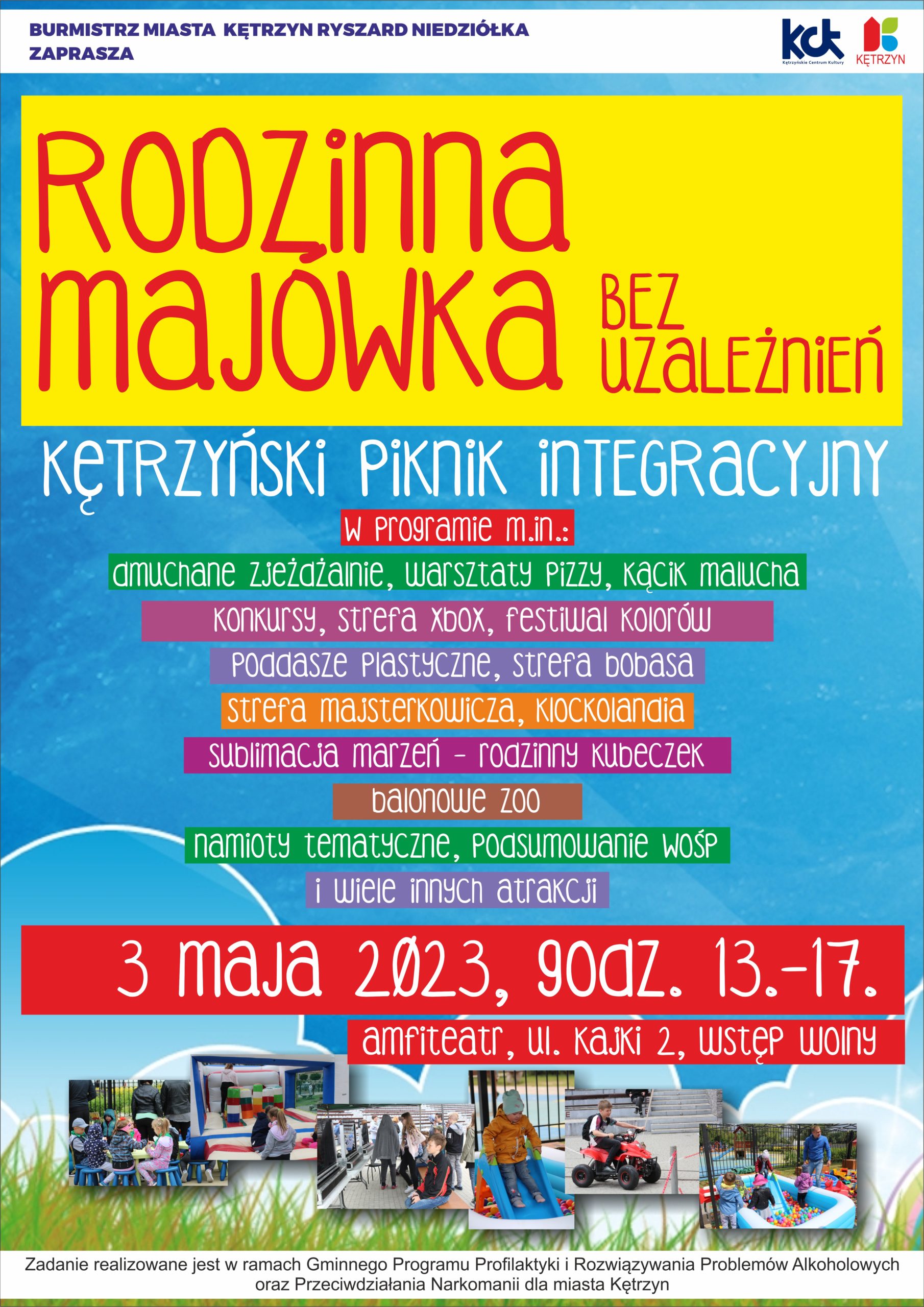 Burmistrz Miasta Kętrzyn Ryszard Niedziółka zaprasza Rodzinna majówka bez uzależnień. Kętrzyński Piknik Rodzinny. W programie m.in.; dmuchane zjeżdżalnie, warsztaty pizzy, kącik malucha, konkursy, strefa xbox, festiwal kolorów, poddasze plastyczne, strefa bobasa, strefa majsterkowicza, klockolandia, sublimacja marzeń - rodzinny kubeczek, balonowe zoo, namioty tematyczne, podsumowanie wośp i wiele innych atrakcji. 3 maja 2023, godz. 13-17, amfiteatr, ul. kajki 2. wstęp wolnya,