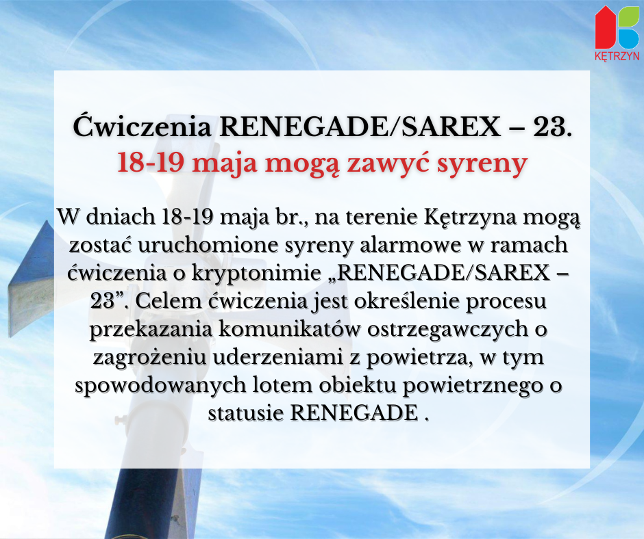 iNFOGRAFIKA: Ćwiczenia RENEGADE/SAREX – 23. 18-19 maja mogą zawyć syreny. W dniach 18-19 maja br., na terenie Kętrzyna mogą zostać uruchomione syreny alarmowe w ramach ćwiczenia o kryptonimie „RENEGADE/SAREX – 23”. Celem ćwiczenia jest określenie procesu przekazania komunikatów ostrzegawczych o zagrożeniu uderzeniami z powietrza, w tym spowodowanych lotem obiektu powietrznego o statusie RENEGADE. W TLE ZDJĘCI SYREN