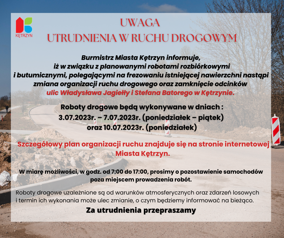 UWAGA - UTRUDNIENIA W RUCHU DROGOWYM Burmistrz Miasta Kętrzyn informuje,  iż w związku z planowanymi robotami rozbiórkowymi i butumicznymi, polegającymi na frezowaniu istniejącej nawierzchni nastąpią utrudnienia w ruchu drogowym oraz zamknięcie odcinków ulic Władysława Jagiełły i Stefana Batorego w Kętrzynie.  Roboty drogowe będą wykonywane w dniach  3.07.2023 r – 7.07.2023 r. (poniedziałek – piątek)  oraz 10.07.2023 (poniedziałek). Szczegółowy plan utrudnień znajduje się na stronie internetowej Miasta Kętrzyn.   W miarę możliwości, prosimy o pozostawienie samochodów poza miejscem prowadzenia robót oraz nieplanowanie w godz. od 7:00 do ok. 17:00 dostaw materiałów. Jednocześnie informujemy, że w/w roboty uzależnione są od sprzyjających warunków atmosferycznych oraz zdarzeń losowych i termin ich wykonania może ulec zmianie, o czym będziemy informować na bieżąco.  Za utrudnienia przepraszamy.